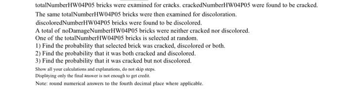 totalNumberHW04POS bricks were examined for cracks. crackedNumberHW04P05 were found to be cracked.
The same totalNumberHW04P05 bricks were then examined for discoloration.
discoloredNumberHW04P0S bricks were found to be discolored.
A total of noDamageNumberHW04P05 bricks were neither cracked nor discolored.
One of the totalNumberHW04P05 bricks is selected at random.
1) Find the probability that selected brick was cracked, discolored or both.
2) Find the probability that it was both cracked and discolored.
3) Find the probability that it was cracked but not discolored.
Show all your calculations and explanations, do not skip steps.
Displaying only the final answer is not enough to get credit.
Note: round numerical answers to the fourth decimal place where applicable.
