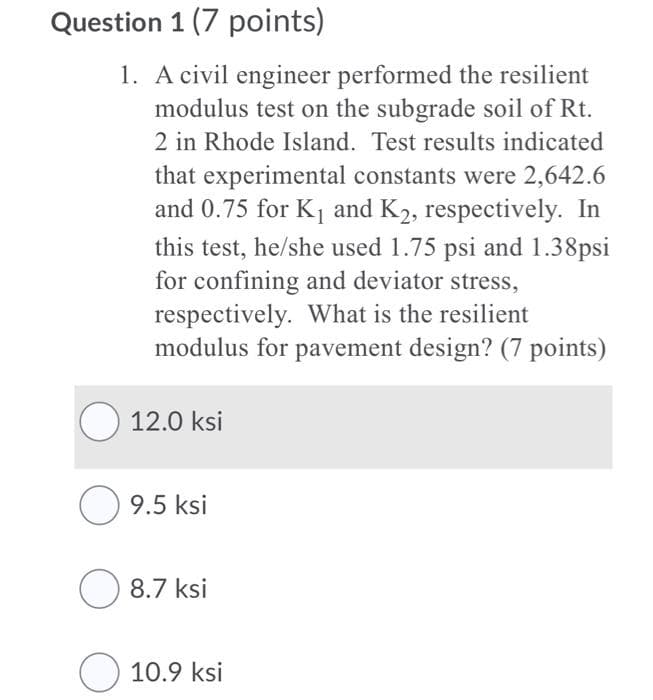 Question 1 (7 points)
1. A civil engineer performed the resilient
modulus test on the subgrade soil of Rt.
2 in Rhode Island. Test results indicated
that experimental constants were 2,642.6
and 0.75 for K and K2, respectively. In
this test, he/she used 1.75 psi and 1.38psi
for confining and deviator stress,
respectively. What is the resilient
modulus for pavement design? (7 points)
O 12.0 ksi
O 9.5 ksi
8.7 ksi
O 10.9 ksi
