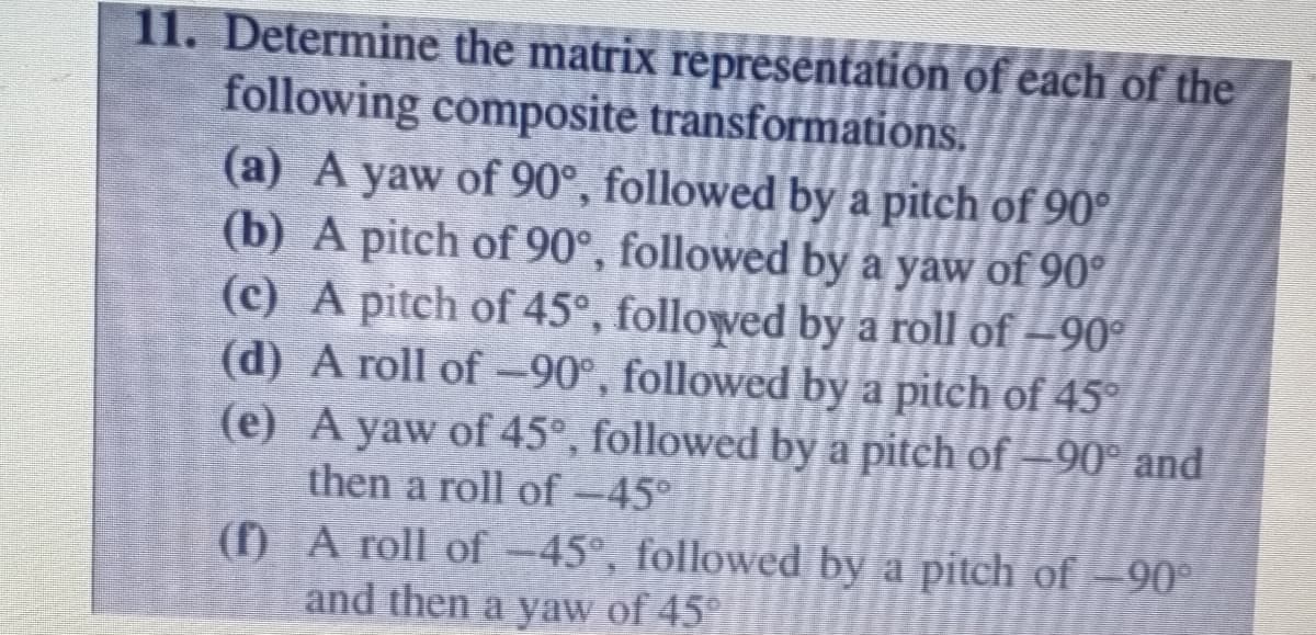 11. Determine the matrix representation of each of the
following composite transformations.
(a) A yaw of 90°, followed by a pitch of 90°
(b) A pitch of 90°, followed by a yaw of 90°
(c) A pitch of 45°, followed by a roll of –90°
(d) A roll of-90°, followed by a pitch of 45
(e) A yaw of 45°, followed by a pitch of -90° and
then a roll of-45°
(f) A roll of -45°, followed by a pitch of -90°
and then a yaw of 45°
