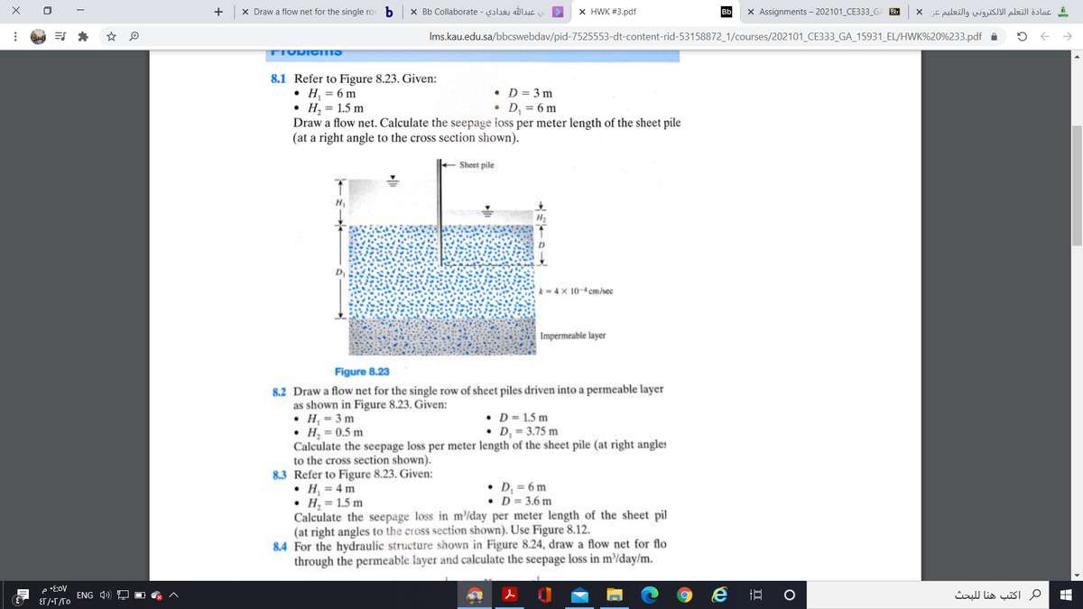 +
X Draw a flow net for the single ro
X Bb Collaborate - solu ašluc
X HWK #3.pdf
X Assignments – 202101_CE333_GA Bb
عمادة التعلم الالكتروني والتعليم عن x
Bb
=S *
Ims.kau.edu.sa/bbcswebdav/pid-7525553-dt-content-rid-53158872_1/courses/202101_CE333_GA_15931_EL/HWK%20%233.pdf A
TIUDIGMS
8.1 Refer to Figure 8.23. Given:
• H, = 6 m
Н, %3D 1.5 m
Draw a flow net. Calculate the seepage loss per meter length of the sheet pile
(at a right angle to the cross section shown).
• D = 3 m
D, = 6 m
Sheet pile
H1
k- 4 x 10-4 cm/sec
Impermeable layer
Figure 8.23
8.2 Draw a flow net for the single row of sheet piles driven into a permeable layer
as shown in Figure 8.23. Given:
• H = 3 m
• H, = 0.5 m
Calculate the seepage loss per meter length of the sheet pile (at right angles
to the cross section shown).
8.3 Refer to Figure 8.23. Given:
• H = 4 m
• H, = 1.5 m
Calculate the seepage loss in m/day per meter length of the sheet pil
(at right angles to the cross section shown). Use Figure 8.12.
8.4 For the hydraulic structure shown in Figure 8.24, draw a flow net for flo
through the permeable layer and calculate the seepage loss in m/day/m.
D = 1.5 m
D, = 3.75 m
D = 6 m
• D= 3.6 m
ENG 4) O
e 五
ماكتب هنا ل لبحث
ET/-T/To
..
