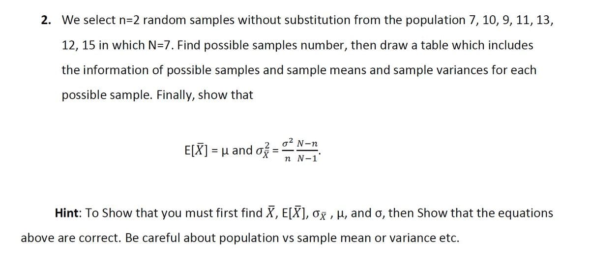 2. We select n=2 random samples without substitution from the population 7, 10, 9, 11, 13,
12, 15 in which N=7. Find possible samples number, then draw a table which includes
the information of possible samples and sample means and sample variances for each
possible sample. Finally, show that
.2
N-n
Ε[X]- μ and σε
п N-1
Hint: To Show that you must first find X, E[X], 0g , µ, and o, then Show that the equations
above are correct. Be careful about population vs sample mean or variance etc.
