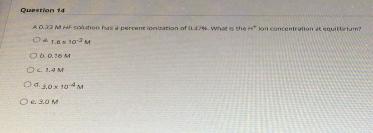 Question 14
A 0.33 M HF solution has a percent ionization of 0.4796. What is the H* ion concentration at equilibrium?
O a. 1.6 x 10 3M
O b. 0.16 M
OC. 1.4 M
O d. 3.0 x 10-4 M
O e. 3.0 M
