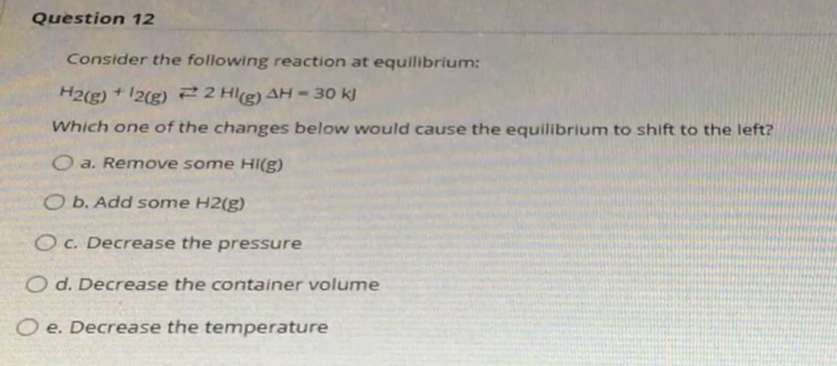 Question 12
Consider the following reaction at equilibrium:
H2(g)
2(g) 22 Hl(g) AH = 30 kJ
Which one of the changes below would cause the equilibrium to shift to the left?
O a. Remove some HI(g)
O b. Add some H2(g)
O C. Decrease the
pressure
O d. Decrease the container volume
O e. Decrease the temperature
