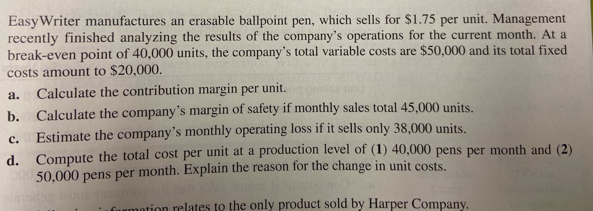 EasyWriter manufactures an erasable ballpoint pen, which sells for $1.75 per unit. Management
recently finished analyzing the results of the company's operations for the current month. At a
break-even point of 40,000 units, the company's total variable costs are $50,000 and its total fixed
costs amount to $20,000.
а.
Calculate the contribution margin per unit.
b. Calculate the company's margin of safety if monthly sales total 45,000 units.
Estimate the company's monthly operating loss if it sells only 38,000 units.
d. Compute the total cost per unit at a production level of (1) 40,000 pens per month and (2)
00050,000 pens per month. Explain the reason for the change in unit costs.
с.
uformation relates to the only product sold by Harper Company.
