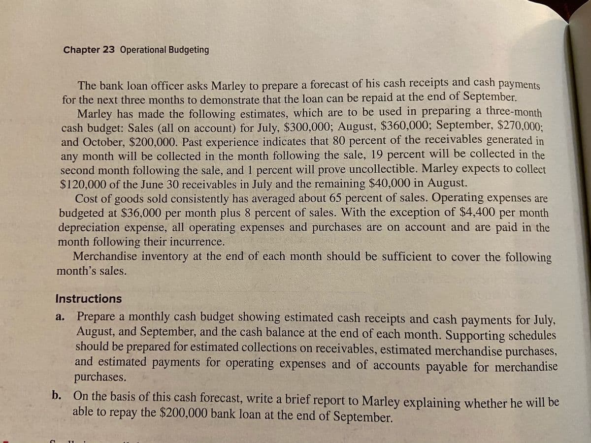 Chapter 23 Operational Budgeting
The bank loan officer asks Marley to prepare a forecast of his cash receipts and cash payments
for the next three months to demonstrate that the loan can be repaid at the end of September.
Marley has made the following estimates, which are to be used in preparing a three-month
cash budget: Sales (all on account) for July, $300,000; August, $360,000; September, $270,000:
and October, $200,000. Past experience indicates that 80 percent of the receivables generated in
any month will be collected in the month following the sale, 19 percent will be collected in the
second month following the sale, and 1 percent will prove uncollectible. Marley expects to collect
$120,000 of the June 30 receivables in July and the remaining $40,000 in August.
Cost of goods sold consistently has averaged about 65 percent of sales. Operating expenses are
budgeted at $36,000 per month plus 8 percent of sales. With the exception of $4,400 per month
depreciation expense, all operating expenses and purchases are on account and are paid in the
month following their incurrence.
Merchandise inventory at the end of each month should be sufficient to cover the following
month's sales.
Instructions
a. Prepare a monthly cash budget showing estimated cash receipts and cash payments for July,
August, and September, and the cash balance at the end of each month. Supporting schedules
should be prepared for estimated collections on receivables, estimated merchandise purchases,
and estimated payments for operating expenses and of accounts payable for merchandise
purchases.
b. On the basis of this cash forecast, write a brief report to Marley explaining whether he will be
able to repay the $200,000 bank loan at the end of September.
