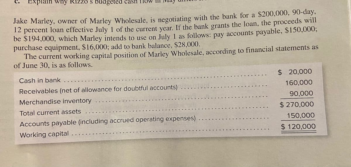 Explain why Rizzo's budgeted cash Ile
Jake Marley, owner of Marley Wholesale, is negotiating with the bank for a $200,000, 90-day,
12 percent loan effective July 1 of the current vear. If the bank grants the loan, the proceeds will
be $194,000, which Marley intends to use on July 1 as follows: pay accounts payable, $150,000;
purchase equipment, $16,000; add to bank balance, $28,000.
The current working capital position of Marley Wholesale, according to financial statements as
of June 30, is as follows.
Cash in bank
$ 20,000
Receivables (net of allowance for doubtful accounts)
160,000
Merchandise inventory
90,000
$ 270,000
Total current assets
Accounts payable (including accrued operating expenses)
150,000
Working capital ....
$ 120,000
