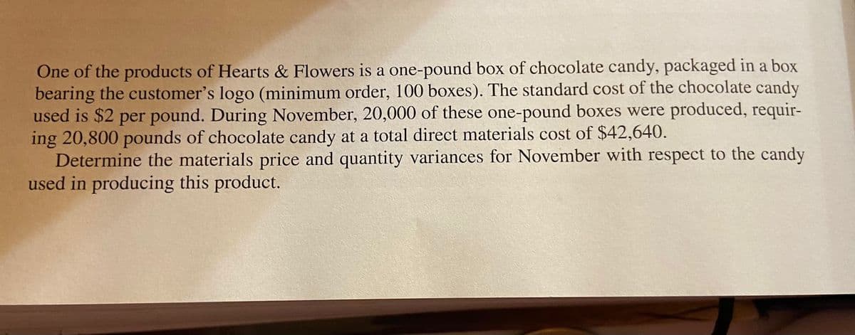 One of the products of Hearts & Flowers is a one-pound box of chocolate candy, packaged in a box
bearing the customer's logo (minimum order, 100 boxes). The standard cost of the chocolate candy
used is $2 per pound. During November, 20,000 of these one-pound boxes were produced, requir-
ing 20,800 pounds of chocolate candy at a total direct materials cost of $42,640.
Determine the materials price and quantity variances for November with respect to the candy
used in producing this product.
