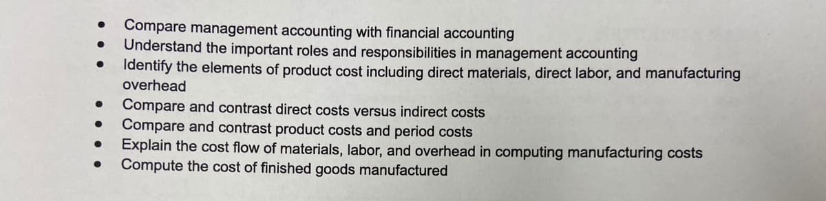 Compare management accounting with financial accounting
Understand the important roles and responsibilities in management accounting
Identify the elements of product cost including direct materials, direct labor, and manufacturing
overhead
Compare and contrast direct costs versus indirect costs
Compare and contrast product costs and period costs
Explain the cost flow of materials, labor, and overhead in computing manufacturing costs
Compute the cost of finished goods manufactured

