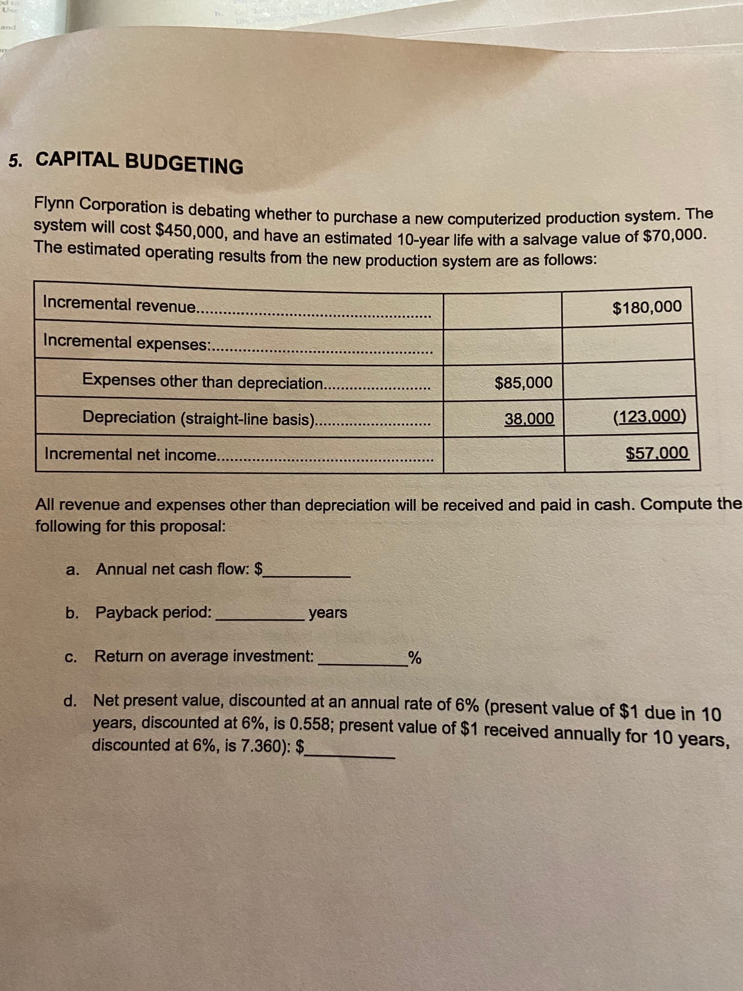 Flynn Corporation is debating whether to purchase a new computerized production system. Tne
system will cost $450,000, and have an estimated 10-year life with a salvage value of $70,00.
The estimated operating results from the new production system are as follows:
Incremental revenue..
$180,000
Incremental expenses:.
Expenses other than depreciation....
$85,000
Depreciation (straight-line basis)..
38,000
(123.000)
Incremental net income.....
$57.000
All revenue and expenses other than depreciation will be received and paid in cash. Compute the
following for this proposal:
a. Annual net cash flow: $
b. Payback period:
years
с.
Return on average investment:
d. Net present value, discounted at an annual rate of 6% (present value of $1 due in 10
years, discounted at 6%, is 0.558; present value of $1 received annually for 10 years,
discounted at 6%, is 7.360): $
