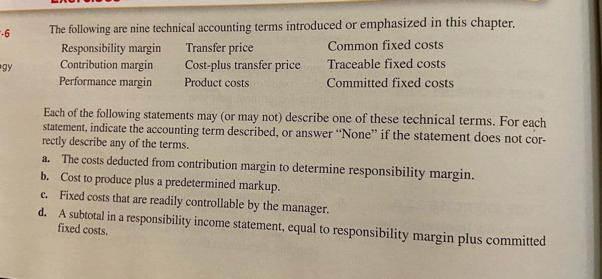 E-6
The following are nine technical accounting terms introduced or emphasized in this chapter.
Transfer price
Common fixed costs
Responsibility margin
Contribution margin
Performance margin
Traceable fixed costs
Cost-plus transfer price
ogy
Product costs
Committed fixed costs
Each of the following statements may (or may not) describe one of these technical terms. For each
statement, indicate the accounting term described, or answer "None" if the statement does not cor-
rectly describe
The costs deducted from contribution margin to determine responsibility margin.
b. Cost to produce plus a predetermined markup.
c. Fixed costs that are readily controllable by the manager.
d. A subtotal in a responsibility income statement, equal to responsibility margin plus committed
fixed costs.
any
of the terms.
a.
с.
