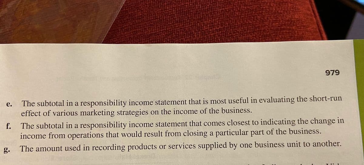 979
The subtotal in a responsibility income statement that is most useful in evaluating the short-run
effect of various marketing strategies on the income of the business.
е.
f.
The subtotal in a responsibility income statement that comes closest to indicating the change in
income from operations that would result from closing a particular part of the business.
g.
The amount used in recording products or services supplied by one business unit to another.
