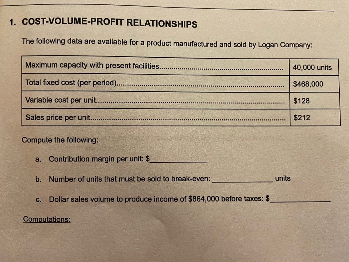 1. COST-VOLUME-PROFIT RELATIONSHIPS
The following data are available for a product manufactured and sold by Logan Company:
Maximum capacity with present facilities..
40,000 units
Total fixed cost (per period). ..
$468,000
Variable cost per unit....
$128
Sales price per unit....
$212
Compute the following:
a. Contribution margin per unit: $
b. Number of units that must be sold to break-even:
units
С.
Dollar sales volume to produce income of $864,000 before taxes: $
Computations:

