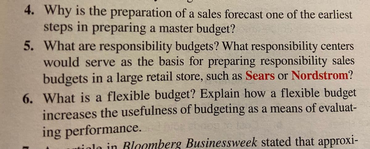 4. Why is the preparation of a sales forecast one of the earliest
steps in preparing a master budget?
5. What are responsibility budgets? What responsibility centers
would serve as the basis for preparing responsibility sales
budgets in a large retail store, such as Sears or Nordstrom?
6. What is a flexible budget? Explain how a flexible budget
increases the usefulness of budgeting as a means of evaluat-
ing performance.
iole in Rloomberg Businessweek stated that approxi-
