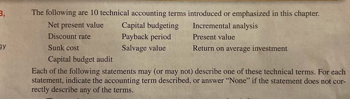 3,
The following are 10 technical accounting terms introduced or emphasized in this chapter.
Net present value
Capital budgeting
Incremental analysis
Discount rate
Payback period
Present value
gy
Sunk cost
Salvage value
Return on average investment
Capital budget audit
Each of the following statements may (or may not) describe one of these technical terms. For each
statement, indicate the accounting term described, or answer "None" if the statement does not cor-
rectly describe any of the terms.
