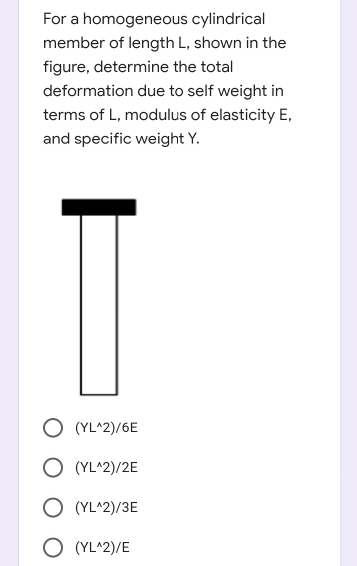 For a homogeneous cylindrical
member of length L, shown in the
figure, determine the total
deformation due to self weight in
terms of L, modulus of elasticity E,
and specific weight Y.
O (YL^2)/6E
O (YL^2)/2E
O (YL^2)/3E
O (YL^2)/E
