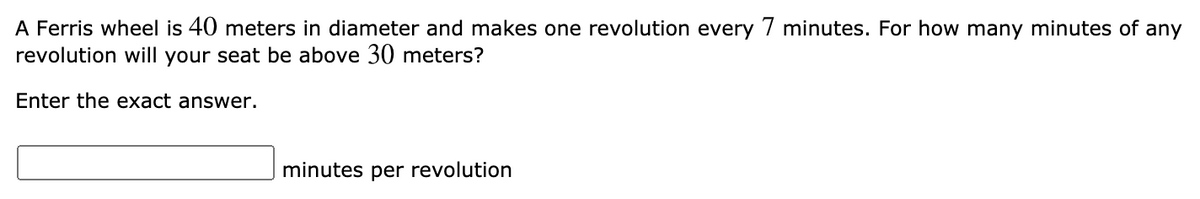 A Ferris wheel is 40 meters in diameter and makes one revolution every 7 minutes. For how many minutes of any
revolution will your seat be above 30 meters?
Enter the exact answer.
minutes per revolution
