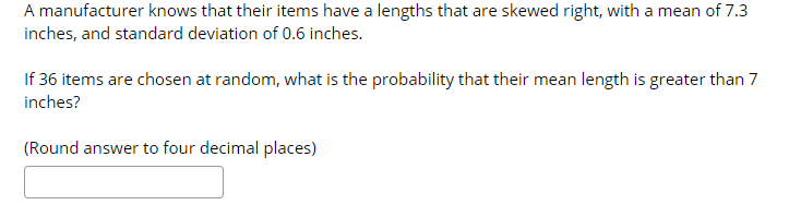 A manufacturer knows that their items have a lengths that are skewed right, with a mean of 7.3
inches, and standard deviation of 0.6 inches.
If 36 items are chosen at random, what is the probability that their mean length is greater than 7
inches?
(Round answer to four decimal places)
