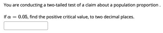 You are conducting a two-tailed test of a claim about a population proportion .
If a = 0.05, find the positive critical value, to two decimal places.
