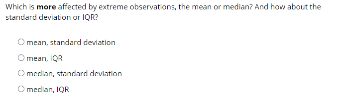 Which is more affected by extreme observations, the mean or median? And how about the
standard deviation or IQR?
O mean, standard deviation
O mean, IQR
O median, standard deviation
O median, IQR
