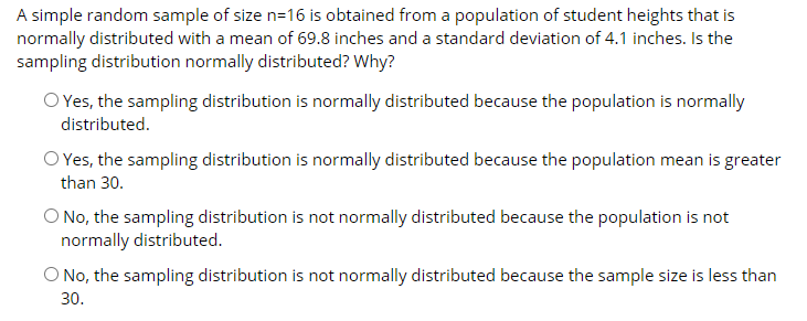 A simple random sample of size n=16 is obtained from a population of student heights that is
normally distributed with a mean of 69.8 inches and a standard deviation of 4.1 inches. Is the
sampling distribution normally distributed? Why?
O Yes, the sampling distribution is normally distributed because the population is normally
distributed.
O Yes, the sampling distribution is normally distributed because the population mean is greater
than 30.
O No, the sampling distribution is not normally distributed because the population is not
normally distributed.
O No, the sampling distribution is not normally distributed because the sample size is less than
30.
