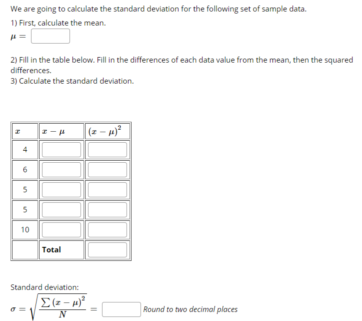 We are going to calculate the standard deviation for the following set of sample data.
1) First, calculate the mean.
2) Fill in the table below. Fill in the differences of each data value from the mean, then the squared
differences.
3) Calculate the standard deviation.
(x – µ)?
4
5
5
10
Total
Standard deviation:
Σ (- μ)
Round to two decimal places
N
