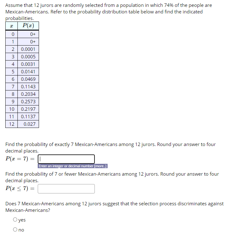 Assume that 12 jurors are randomly selected from a population in which 74% of the people are
Mexican-Americans. Refer to the probability distribution table below and find the indicated
probabilities.
P(x)
0+
0+
1
2
0.0001
0.0005
4
0.0031
5
0.0141
6.
0.0469
7
0.1143
8
0.2034
9.
0.2573
10 0.2197
11
0.1137
12
0.027
Find the probability of exactly 7 Mexican-Americans among 12 jurors. Round your answer to four
decimal places.
P(x = 7) = ||
Enter an integer or decimal number [more.]
Find the probability of 7 or fewer Mexican-Americans among 12 jurors. Round your answer to four
decimal places.
P(x < 7) =
Does 7 Mexican-Americans among 12 jurors suggest that the selection process discriminates against
Mexican-Americans?
O yes
O no
3.
