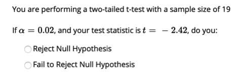 You are performing a two-tailed t-test with a sample size of 19
If a = 0.02, and your test statistic is t = – 2.42, do you:
Reject Null Hypothesis
Fail to Reject Null Hypothesis
