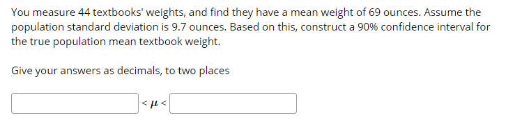 You measure 44 textbooks' weights, and find they have a mean weight of 69 ounces. Assume the
population standard deviation is 9.7 ounces. Based on this, construct a 90% confidence interval for
the true population mean textbook weight.
Give your answers as decimals, to two places
>1 >
