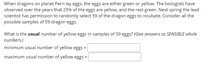 When dragons on planet Pern lay eggs, the eggs are either green or yellow. The biologists have
observed over the years that 25% of the eggs are yellow, and the rest green. Next spring the lead
scientist has permission to randomly select 59 of the dragon eggs to incubate. Consider all the
possible samples of 59 dragon eggs.
What is the usual number of yellow eggs in samples of 59 eggs? (Give answers as SENSIBLE whole
numbers.)
minimum usual number of yellow eggs =
maximum usual number of yellow eggs =

