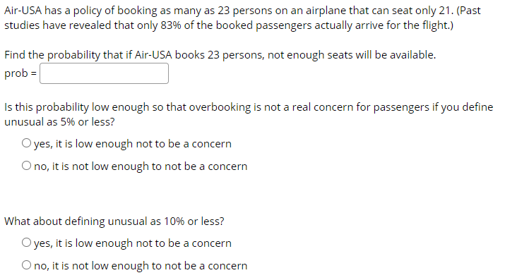 Air-USA has a policy of booking as many as 23 persons on an airplane that can seat only 21. (Past
studies have revealed that only 83% of the booked passengers actually arrive for the flight.)
Find the probability that if Air-USA books 23 persons, not enough seats will be available.
prob =|
Is this probability low enough so that overbooking is not a real concern for passengers if you define
unusual as 5% or less?
O yes, it is low enough not to be a concern
O no, it is not low enough to not be a concern
What about defining unusual as 10% or less?
O yes, it is low enough not to be a concern
O no, it is not low enough to not be a concern
