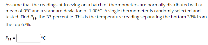 Assume that the readings at freezing on a batch of thermometers are normally distributed with a
mean of 0°C and a standard deviation of 1.00°C. A single thermometer is randomly selected and
tested. Find P33, the 33-percentile. This is the temperature reading separating the bottom 33% from
the top 67%.
Рз
°C
