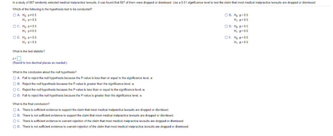 In a study of 807 randomly selected medical malpractice lawsuits, it was found that 507 of them were dropped or dismissed. Use a 0.01 significance level to test the claim that most medical malpractice lawsuits are dropped or dismissed.
Which of the following is the hypothesis test to be conducted?
O A. Ho: p+0.5
H: p= 0.5
OB. Ho: p<0.5
H: p= 0.5
OD. Ho: p> 0.5
H,: p=0.5
OC. Họ: p= 0.5
H,: p#0.5
OE. Ho: p=0.5
H: p<0.5
OF. H: p= 0.5
H: p>05
What is the test statistic?
(Round to two decimal places as needed.)
What is the conclusion about the null hypothesis?
O A. Fail to reject the null hypothesis because the P-value is less than or equal to the significance level, a
O B. Reject the nul hypothesis because the P-value is greater than the significance level, a.
OC. Reject the null hypothesis because the P-value is less than or equal to the significance level, a.
O D. Fail to reject the null hypothesis because the P-value is greater than the significance level, a
What is the final conclusion?
O A. There is sufficient evidence to support the claim that most medical malpractice lawsuits are dropped or dismissed.
O B. There is not sufficient evidence to support the claim that most medical malpractice lawsuits are dropped or dismissed.
OC. There is sufficient evidence to warrant rejection of the claim that most medical malpractice lawsuits are dropped or dismissed.
O D. There is not sufficient evidence to warrant rejection of the claim that most medical malpractice lawsuits are dropped or dismissed.
