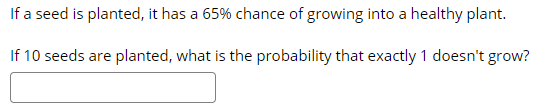 If a seed is planted, it has a 65% chance of growing into a healthy plant.
If 10 seeds are planted, what is the probability that exactly 1 doesn't grow?

