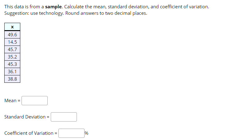 This data is from a sample. Calculate the mean, standard deviation, and coefficient of variation.
Suggestion: use technology. Round answers to two decimal places.
49.6
14.5
45.7
35.2
45.3
36.1
38.8
Mean =
Standard Deviation =
Coefficient of Variation =
%
