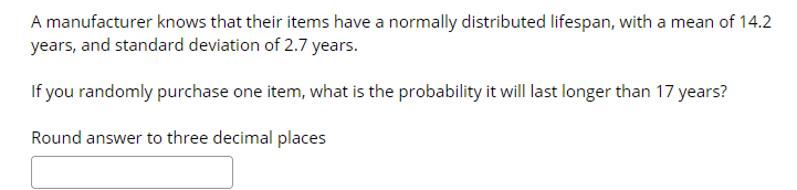 A manufacturer knows that their items have a normally distributed lifespan, with a mean of 14.2
years, and standard deviation of 2.7 years.
If you randomly purchase one item, what is the probability it will last longer than 17 years?
Round answer to three decimal places
