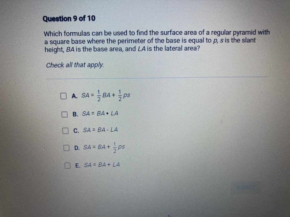 Question 9 of 10
Which formulas can be used to find the surface area of a regular pyramid with
a square base where the perimeter of the base is equal to p, s is the slant
height, BA is the base area, and LA is the lateral area?
Check all that apply.
U
A. SA = BA + ps
= =
B. SA BA▪ LA
C. SA= BA - LA
D. SA = BA + = ps
E. SA = BA + LA