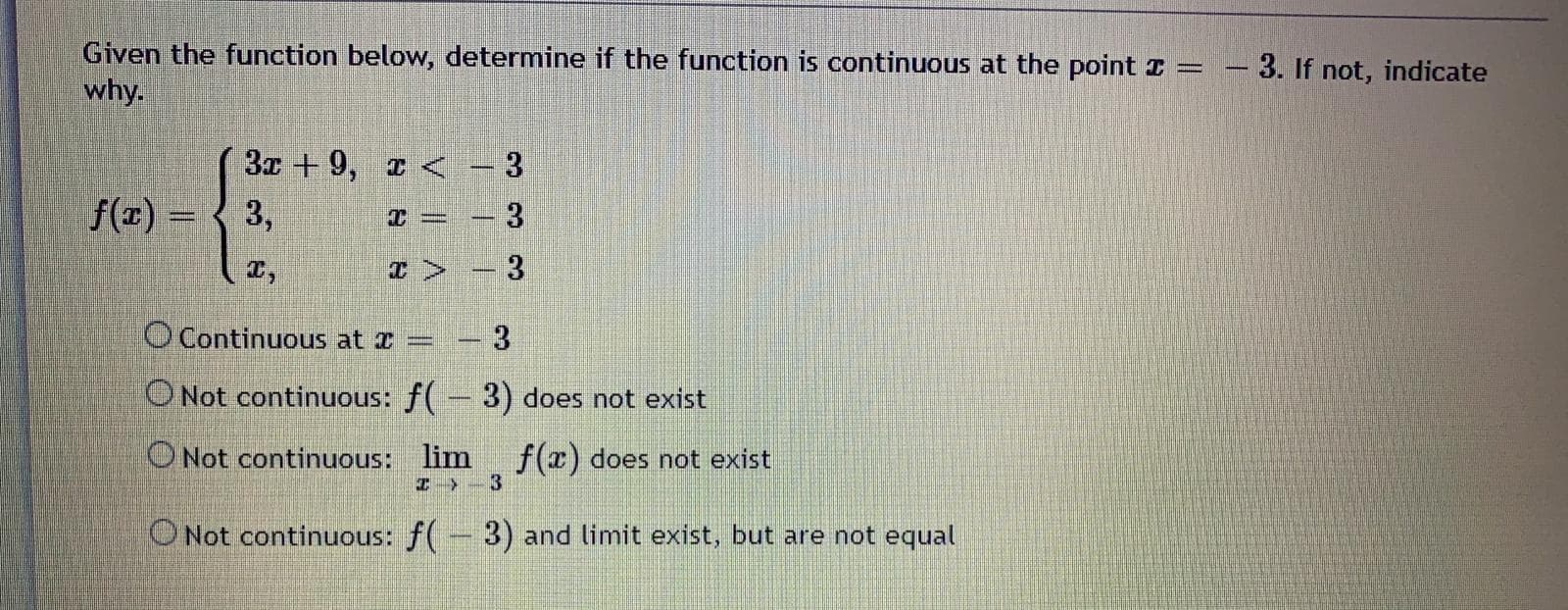 Given the function below, determine if the function is continuous at the point =
why.
3. If not, indicate
3x + 9, < – 3
f(z) =
3,
O Continuous at I
3.
ONot continuous: f( - 3) does not exist
ONot continuous: lim
I -3
f(r) does not exist
ONot continuous: f(-3) and limit exist, but are not equal
