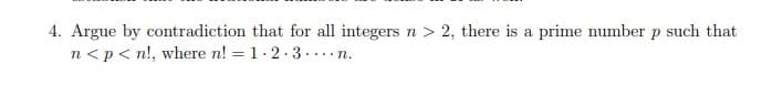 4. Argue by contradiction that for all integers n > 2, there is a prime number p such that
n <p< n!, where n! = 1.2 ·3....n.
