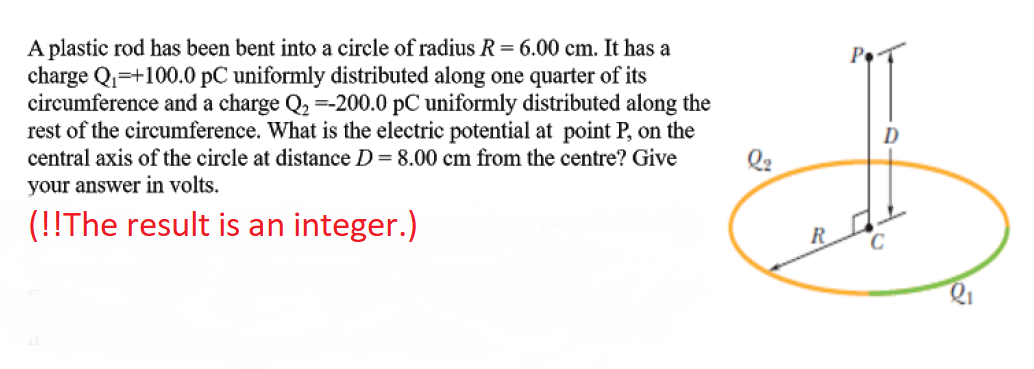 A plastic rod has been bent into a circle of radius R= 6.00 cm. It has a
charge Qi=+100.0 pC uniformly distributed along one quarter of its
circumference and a charge Q, =-200.0 pC uniformly distributed along the
rest of the circumference. What is the electric potential at point P, on the
central axis of the circle at distance D= 8.00 cm from the centre? Give
D
your answer in volts.
Q2
(!!The result is an integer.)
R
