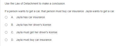 Use the Law of Detachment to make a conclusion.
If a person wants to get a car, that person must buy car insurance. Jayla wants to get a car.
O A Jayla has car insurance.
B. Jayla has her driver's license.
C. Jayla must get her driver's license.
O D. Jayla must buy car insurance.
