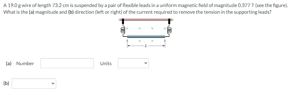 A 19.0 g wire of length 73.2 cm is suspended by a pair of flexible leads in a uniform magnetic field of magnitude 0.377 T (see the figure).
What is the (a) magnitude and (b) direction (left or right) of the current required to remove the tension in the supporting leads?
(a) Number
(b)
Units
X
X
X
X