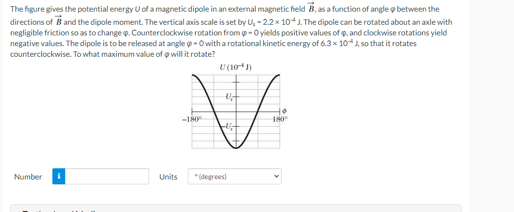 The figure gives the potential energy U of a magnetic dipole in an external magnetic field B, as a function of angle between the
directions of B and the dipole moment. The vertical axis scale is set by Us = 2.2 × 10-4 J. The dipole can be rotated about an axle with
negligible friction so as to change . Counterclockwise rotation from @= 0 yields positive values of Q, and clockwise rotations yield
negative values. The dipole is to be released at angle =0 with a rotational kinetic energy of 6.3 x 10-4 J, so that it rotates
counterclockwise. To what maximum value of 0 will it rotate?
U (10-4 J)
Number
i
Units
-180°
U₂
U₁
° (degrees)
0
180°
