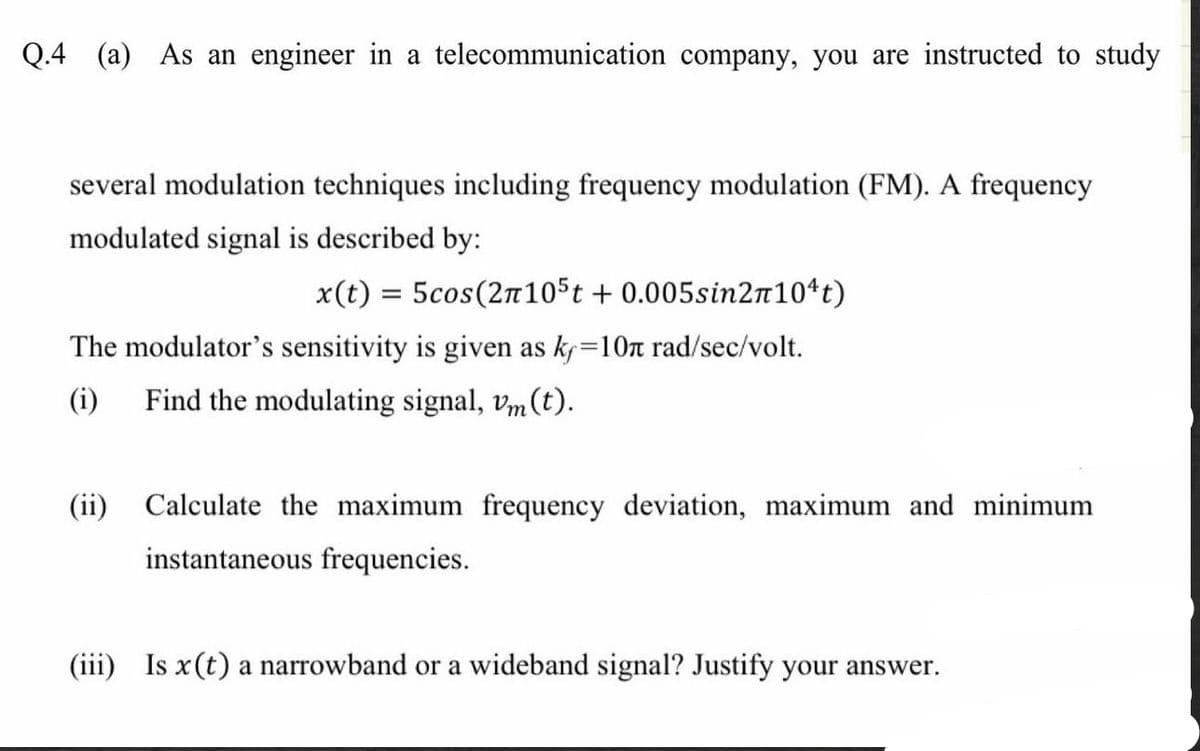 Q.4 (a) As an engineer in a telecommunication company, you are instructed to study
several modulation techniques including frequency modulation (FM). A frequency
modulated signal is described by:
x(t) = 5cos(2π105t + 0.005sin2n10¹t)
The modulator's sensitivity is given as kf=10n rad/sec/volt.
(i) Find the modulating signal, vm (t).
(ii) Calculate the maximum frequency deviation, maximum and minimum
instantaneous frequencies.
(iii) Is x (t) a narrowband or a wideband signal? Justify your answer.
