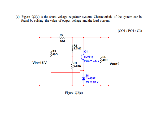 (c) Figure Q2(c) is the shunt voltage regulator system. Characteristic of the system can be
found by solving the value of output voltage and the load current.
Vin=15 V
R3
400
Rs
120
R2
2.7kQ
R1
6.8kQ
Figure Q2(c)
Q1
2N2219
RL
VBE = 0.6 V400
D1
1N4097
Vz = 12 V
(CO1/PO1/C3)
Vout?