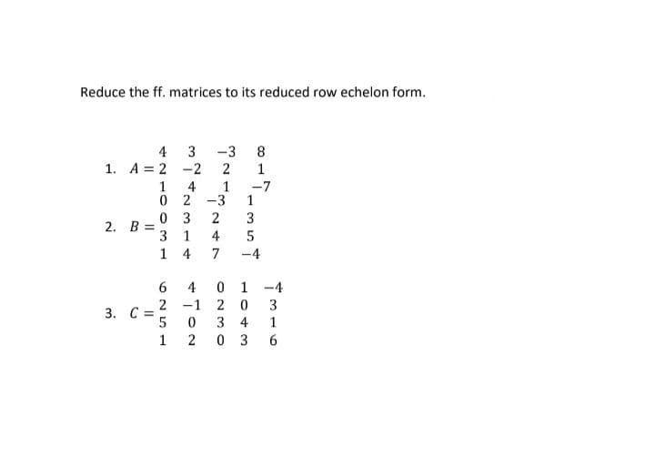 Reduce the ff. matrices to its reduced row echelon form.
4
1. A=2 -2
2. 8 =
3. C =
3444714
0 3
3 1
1
6
2
1
0 2-3
5
1
4
-1
0
ܚܐ ܕܝܢ ܝܕܚܐ ܒܝ
2
-3
247
0
1
20
34
03
ܣ ܝܕ ܙ ܝ ܚ ܗ ܢ
-7
4316