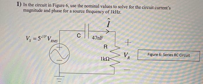 1) In the circuit in Figure 6, use the nominal values to solve for the circuit current's
magnitude and phase for a source frequency of 1kHz.
Î
V₁ = 540° V
RMS
Iz
C
47nF
R
1kΩ<
+
VR
R
Figure 6: Series RC Circuit