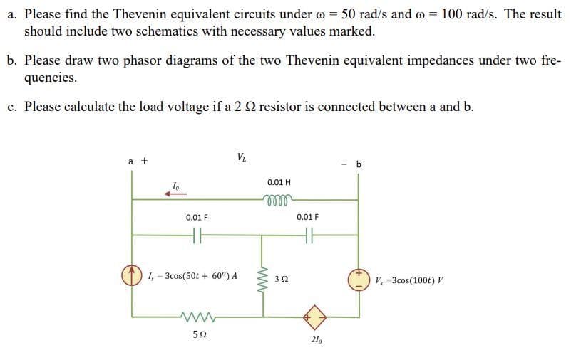 a. Please find the Thevenin equivalent circuits under = 50 rad/s and = 100 rad/s. The result
should include two schematics with necessary values marked.
b. Please draw two phasor diagrams of the two Thevenin equivalent impedances under two fre-
quencies.
c. Please calculate the load voltage if a 2 2 resistor is connected between a and b.
a +
0.01 F
HH
VL
1, 3cos(50t + 60º) A
ww
522
0.01 H
m
352
0.01 F
210
b
V, -3cos(100t) V