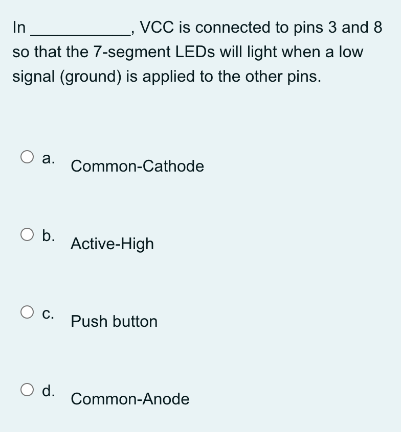 In
VCC is connected to pins 3 and 8
so that the 7-segment LEDs will light when a low
signal (ground) is applied to the other pins.
O a.
O b.
O C.
O d.
Common-Cathode
Active-High
Push button
Common-Anode
