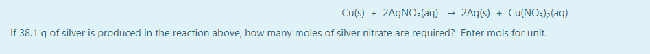Cu(s) + 2AGNO3(aq)
2Ag(s) + Cu(NO3)2(aq)
If 38.1 g of silver is produced in the reaction above, how many moles of silver nitrate are required? Enter mols for unit.
