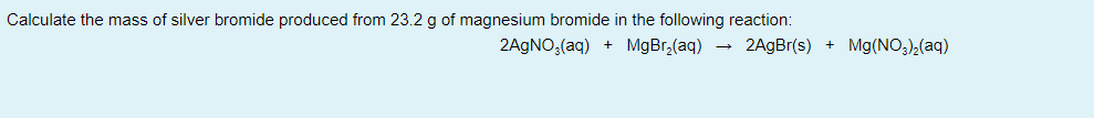Calculate the mass of silver bromide produced from 23.2 g of magnesium bromide in the following reaction:
2AGNO;(aq) + MgBr,(aq) - 2AgBr(s) + Mg(NO)2(aq)
